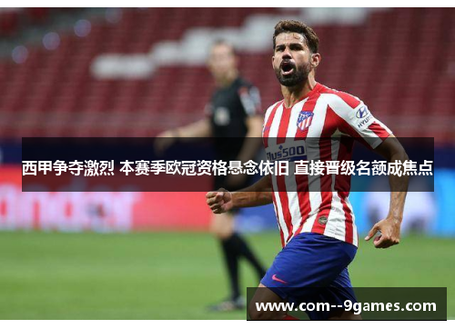 西甲争夺激烈 本赛季欧冠资格悬念依旧 直接晋级名额成焦点