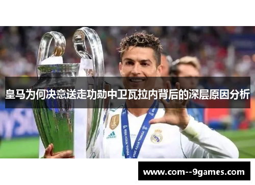 皇马为何决意送走功勋中卫瓦拉内背后的深层原因分析