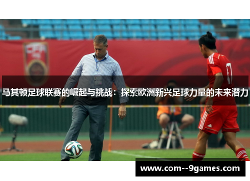 马其顿足球联赛的崛起与挑战:探索欧洲新兴足球力量的未来潜力 马其顿足球联赛的崛起与挑战:探索欧洲新兴足球力量的未来潜力