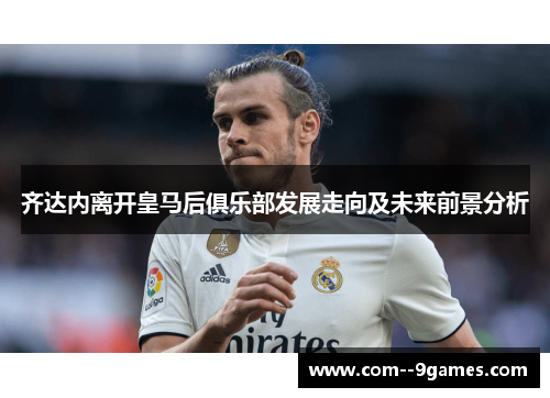 齐达内离开皇马后俱乐部发展走向及未来前景分析