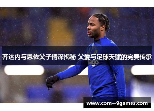 齐达内与恩佐父子情深揭秘 父爱与足球天赋的完美传承