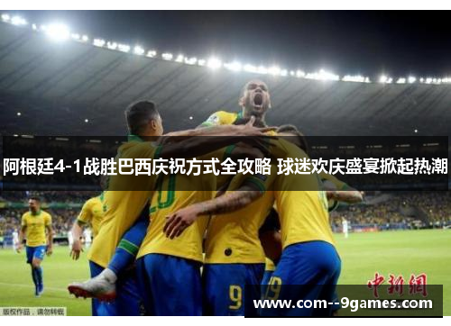 阿根廷4-1战胜巴西庆祝方式全攻略 球迷欢庆盛宴掀起热潮