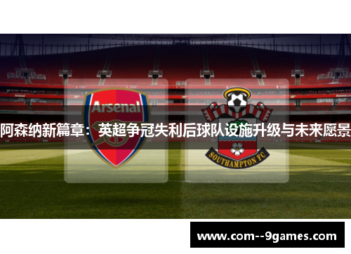 阿森纳新篇章：英超争冠失利后球队设施升级与未来愿景